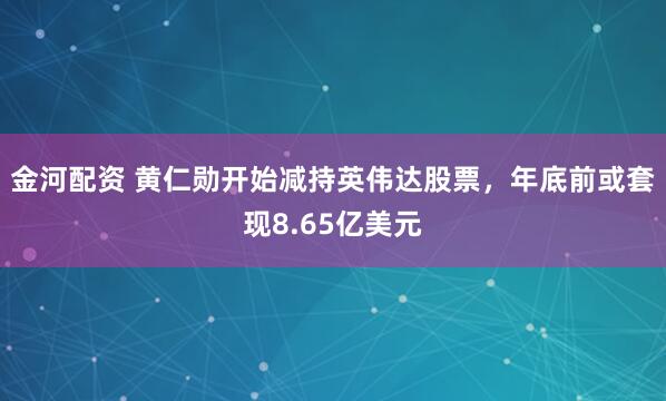 金河配资 黄仁勋开始减持英伟达股票，年底前或套现8.65亿美元
