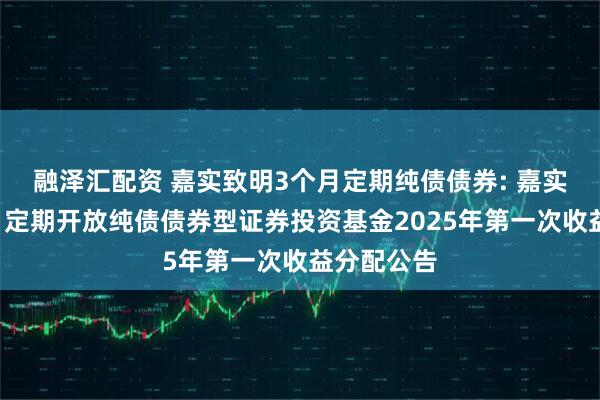 融泽汇配资 嘉实致明3个月定期纯债债券: 嘉实致明3个月定期开放纯债债券型证券投资基金2025年第一次收益分配公告