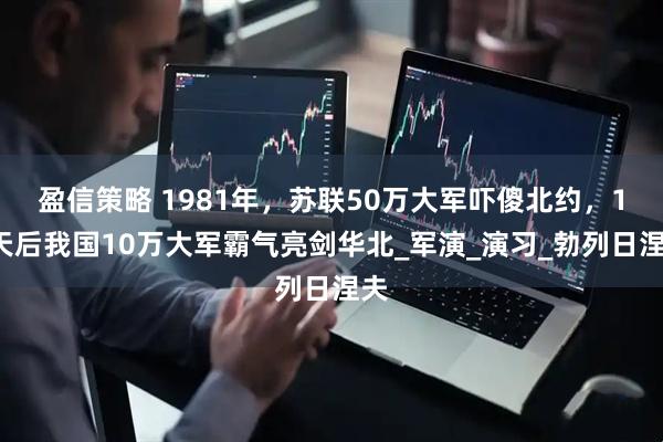 盈信策略 1981年，苏联50万大军吓傻北约，10天后我国10万大军霸气亮剑华北_军演_演习_勃列日涅夫