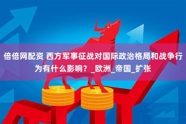 倍倍网配资 西方军事征战对国际政治格局和战争行为有什么影响？_欧洲_帝国_扩张