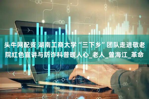 头牛网配资 湖南工商大学“三下乡”团队走进敬老院红色宣讲与防诈科普暖人心_老人_曾海江_革命