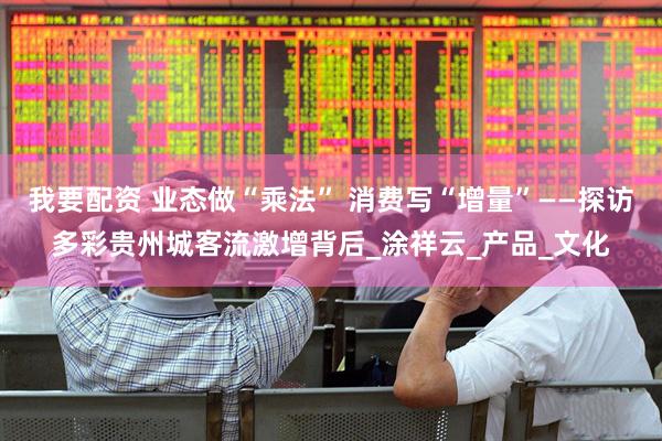 我要配资 业态做“乘法” 消费写“增量”——探访多彩贵州城客流激增背后_涂祥云_产品_文化
