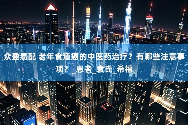 众盈易配 老年食道癌的中医药治疗？有哪些注意事项？_患者_袁氏_希福