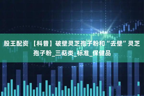 股王配资 【科普】破壁灵芝孢子粉和“去壁”灵芝孢子粉_三萜类_标准_保健品