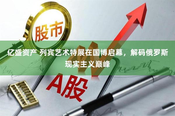 亿盛资产 列宾艺术特展在国博启幕，解码俄罗斯现实主义巅峰