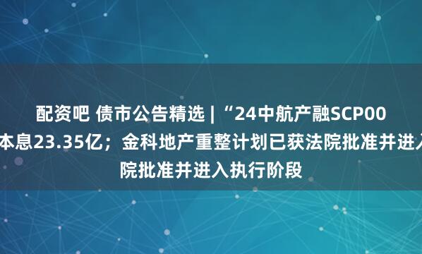配资吧 债市公告精选 | “24中航产融SCP008”将兑付本息23.35亿；金科地产重整计划已获法院批准并进入执行阶段