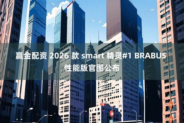 赢金配资 2026 款 smart 精灵#1 BRABUS 性能版官图公布