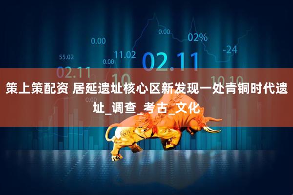 策上策配资 居延遗址核心区新发现一处青铜时代遗址_调查_考古_文化