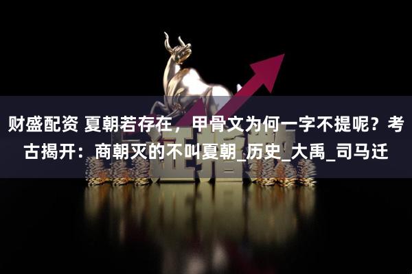 财盛配资 夏朝若存在，甲骨文为何一字不提呢？考古揭开：商朝灭的不叫夏朝_历史_大禹_司马迁