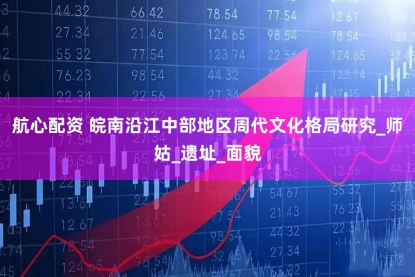 航心配资 皖南沿江中部地区周代文化格局研究_师姑_遗址_面貌