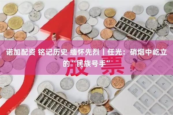 诺加配资 铭记历史 缅怀先烈丨任光：硝烟中屹立的“民族号手”