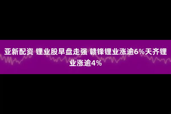 亚新配资 锂业股早盘走强 赣锋锂业涨逾6%天齐锂业涨逾4%