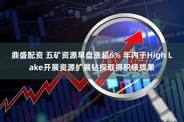 鼎盛配资 五矿资源早盘涨超6% 年内于High Lake开展资源扩展钻探取得积极成果