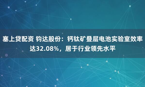 塞上贷配资 钧达股份：钙钛矿叠层电池实验室效率达32.08%，居于行业领先水平