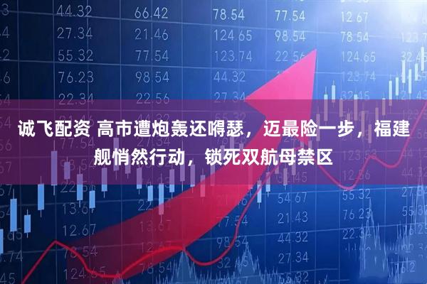 诚飞配资 高市遭炮轰还嘚瑟，迈最险一步，福建舰悄然行动，锁死双航母禁区