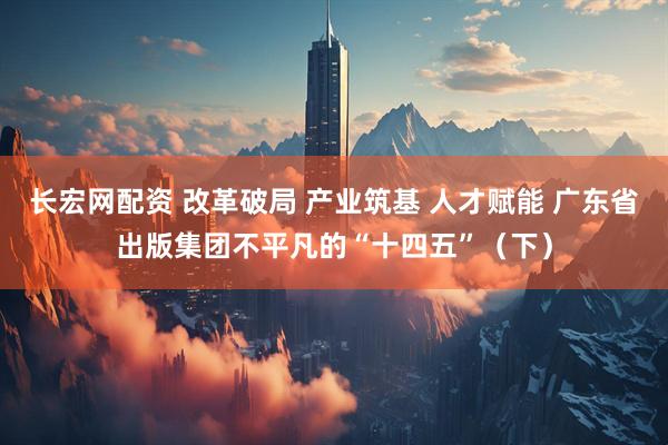 长宏网配资 改革破局 产业筑基 人才赋能 广东省出版集团不平凡的“十四五”（下）