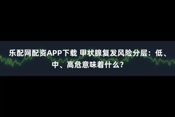 乐配网配资APP下载 甲状腺复发风险分层：低、中、高危意味着什么？