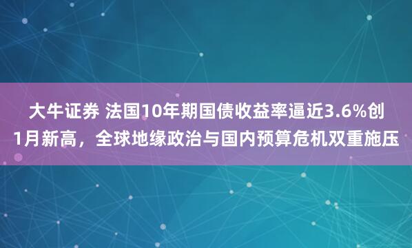 大牛证券 法国10年期国债收益率逼近3.6%创1月新高，全球地缘政治与国内预算危机双重施压