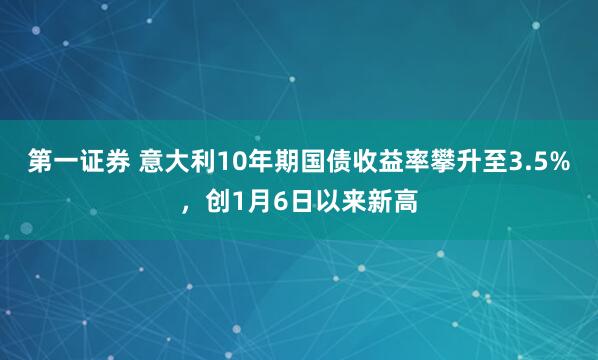 第一证券 意大利10年期国债收益率攀升至3.5%，创1月6日以来新高