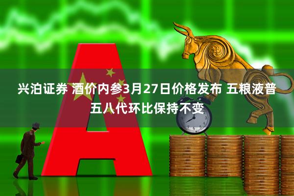 兴泊证券 酒价内参3月27日价格发布 五粮液普五八代环比保持不变