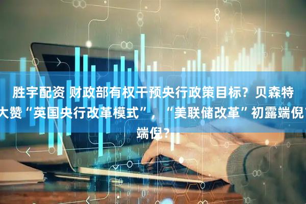 胜宇配资 财政部有权干预央行政策目标？贝森特大赞“英国央行改革模式”，“美联储改革”初露端倪？