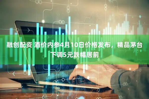 融创配资 酒价内参4月10日价格发布，精品茅台下调5元跌幅居前